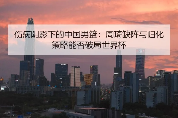 伤病阴影下的中国男篮：周琦缺阵与归化策略能否破局世界杯