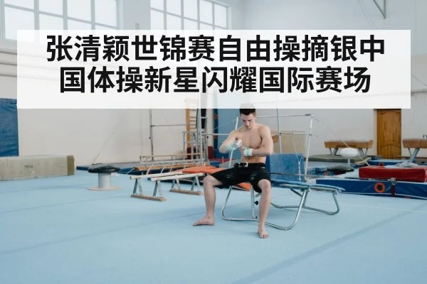 张清颖世锦赛自由操摘银中国体操新星闪耀国际赛场