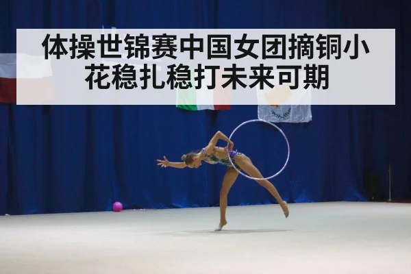 体操世锦赛中国女团摘铜小花稳扎稳打未来可期