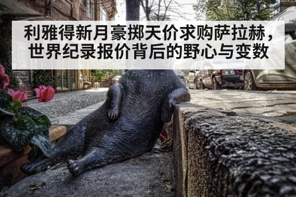 利雅得新月豪掷天价求购萨拉赫，世界纪录报价背后的野心与变数